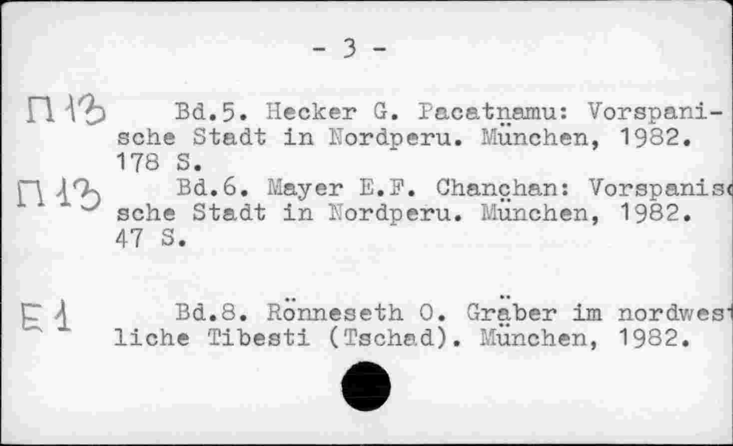 ﻿- З -
rm
Bd.5. Hecker G. Pacatnamu: Vorspanische Stadt in Nordperu. München, 1982. 178 S.
Bd.6. Mayer E.F. Chanchan: Vorspanist sehe Stadt in Nordperu. München, 1982. 47 S.
El
Bd.8. Ronneseth 0. Graber im nordwesi liehe Tibesti (Tschad). München, 1982.